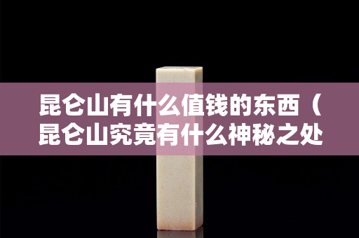昆仑山有什么值钱的东西（昆仑山究竟有什么神秘之处）