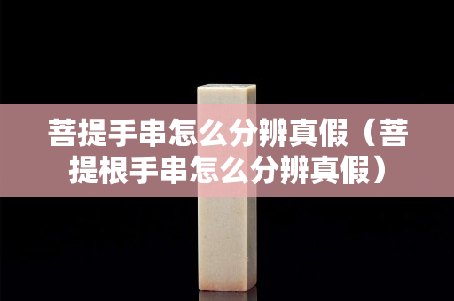 菩提手串怎么分辨真假（菩提根手串怎么分辨真假）