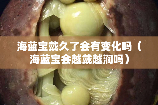 海蓝宝戴久了会有变化吗（海蓝宝会越戴越润吗）
