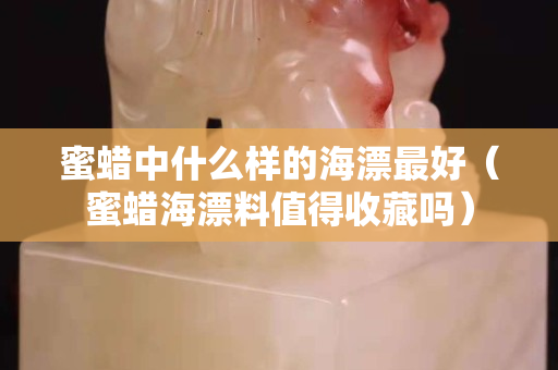 蜜蜡中什么样的海漂最好（蜜蜡海漂料值得收藏吗）
