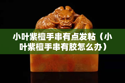 小叶紫檀手串有点发粘（小叶紫檀手串有胶怎么办）