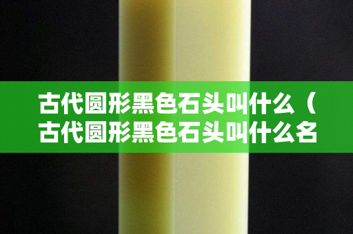 古代圆形黑色石头叫什么（古代圆形黑色石头叫什么名字）