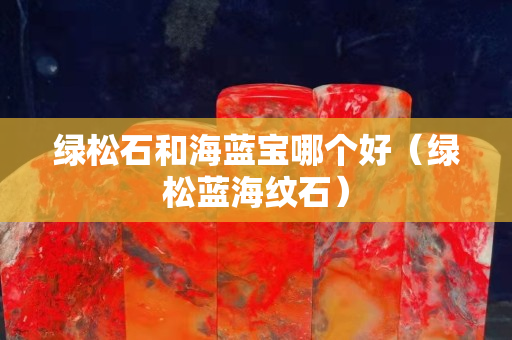 绿松石和海蓝宝哪个好（绿松蓝海纹石）