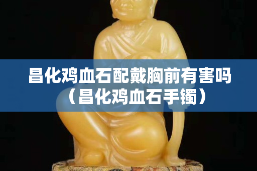 昌化鸡血石配戴胸前有害吗（昌化鸡血石手镯）