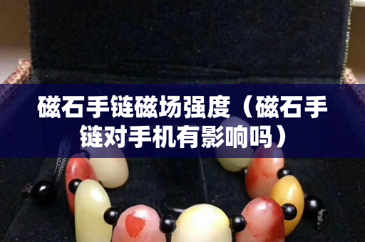 磁石手链磁场强度（磁石手链对手机有影响吗）