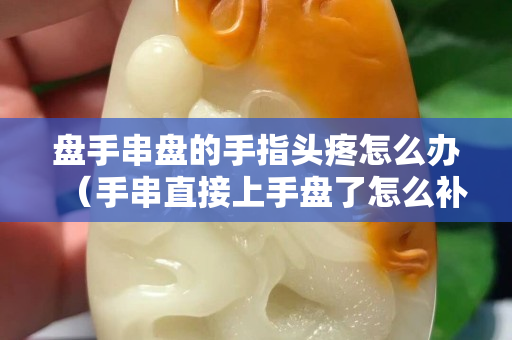 盘手串盘的手指头疼怎么办（手串直接上手盘了怎么补救）