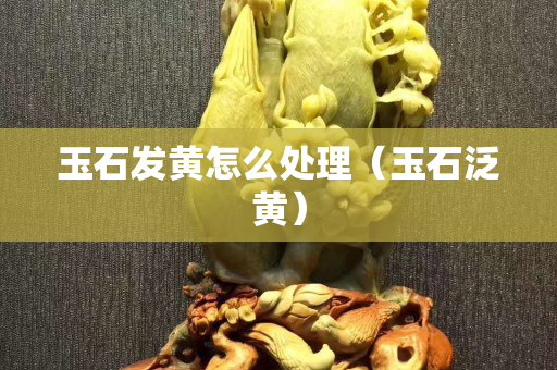 玉石发黄怎么处理（玉石泛黄）