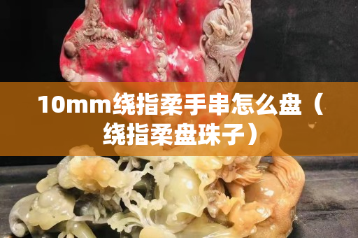 10mm绕指柔手串怎么盘（绕指柔盘珠子）