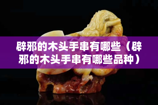 辟邪的木头手串有哪些（辟邪的木头手串有哪些品种）