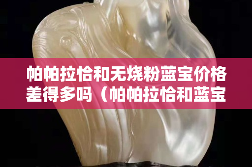 帕帕拉恰和无烧粉蓝宝价格差得多吗（帕帕拉恰和蓝宝石哪个好）