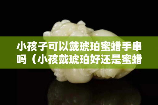 小孩子可以戴琥珀蜜蜡手串吗（小孩戴琥珀好还是蜜蜡好）