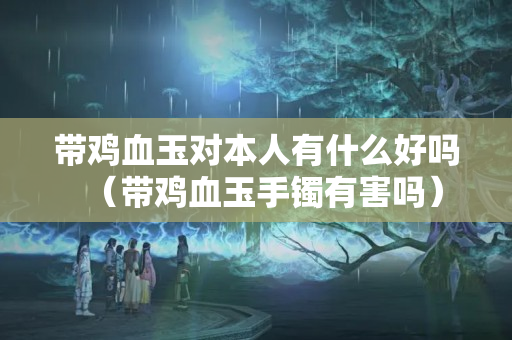 带鸡血玉对本人有什么好吗（带鸡血玉手镯有害吗）