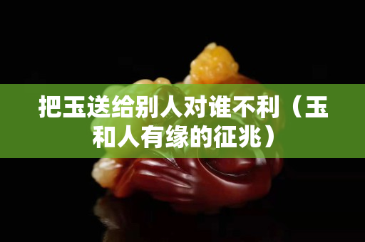 把玉送给别人对谁不利（玉和人有缘的征兆）