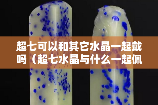 超七可以和其它水晶一起戴吗（超七水晶与什么一起佩戴最好）