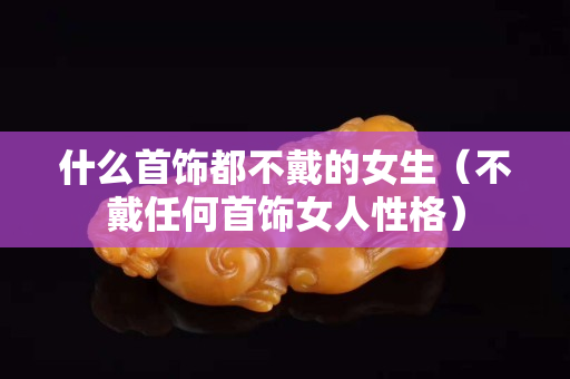 什么首饰都不戴的女生（不戴任何首饰女人性格）