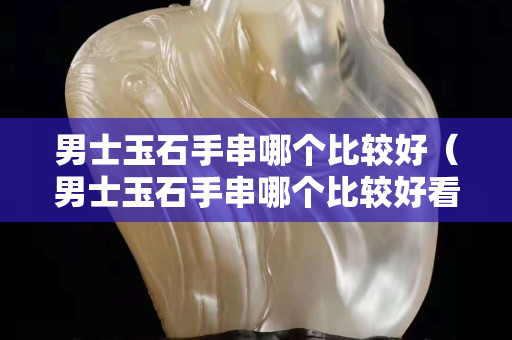男士玉石手串哪个比较好（男士玉石手串哪个比较好看）
