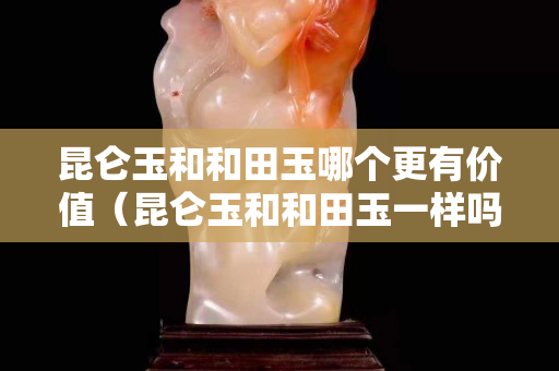 昆仑玉和和田玉哪个更有价值（昆仑玉和和田玉一样吗）