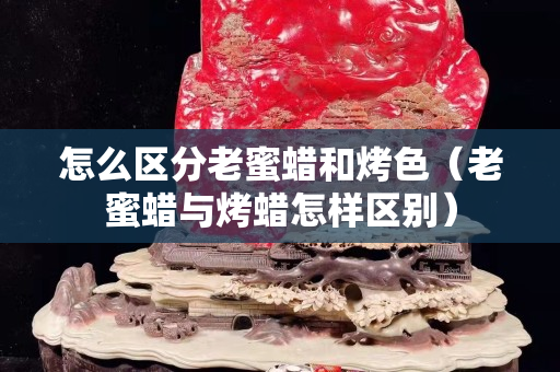 怎么区分老蜜蜡和烤色（老蜜蜡与烤蜡怎样区别）