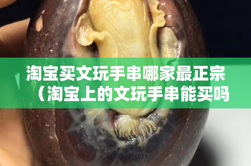淘宝买文玩手串哪家最正宗（淘宝上的文玩手串能买吗）