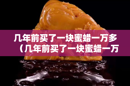 几年前买了一块蜜蜡一万多（几年前买了一块蜜蜡一万多贵吗）