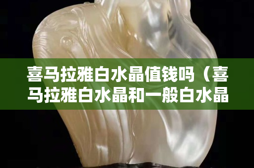 喜马拉雅白水晶值钱吗（喜马拉雅白水晶和一般白水晶的区别）