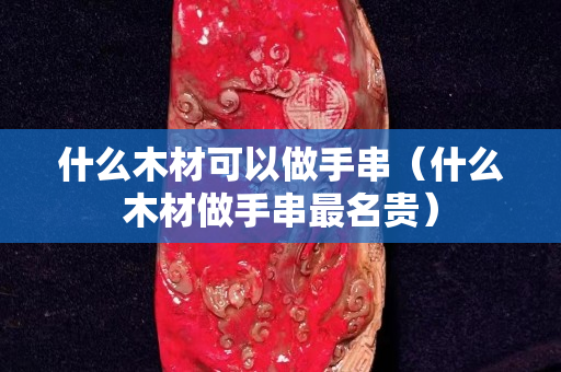 什么木材可以做手串（什么木材做手串最名贵）
