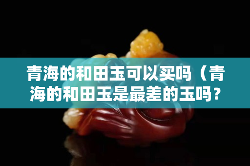 青海的和田玉可以买吗（青海的和田玉是最差的玉吗？）