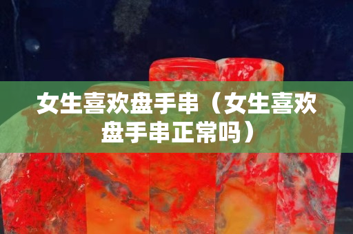 女生喜欢盘手串（女生喜欢盘手串正常吗）