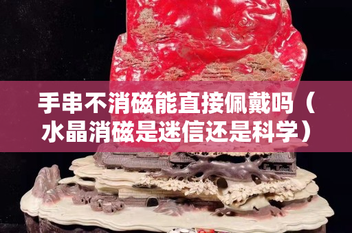 手串不消磁能直接佩戴吗（水晶消磁是迷信还是科学）