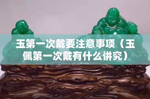 玉第一次戴要注意事项（玉佩第一次戴有什么讲究）