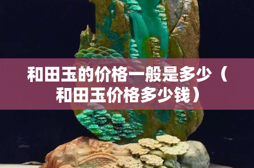 和田玉的价格一般是多少（和田玉价格多少钱）