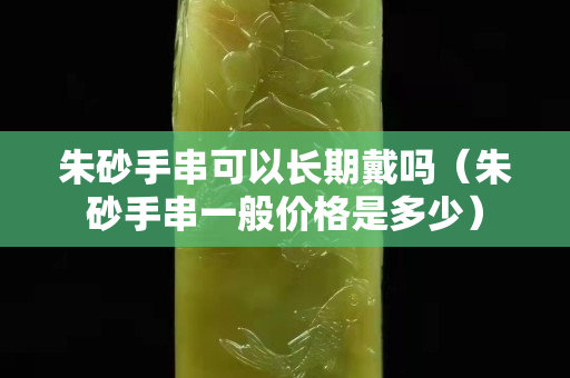 朱砂手串可以长期戴吗（朱砂手串一般价格是多少）