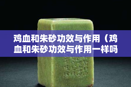 鸡血和朱砂功效与作用（鸡血和朱砂功效与作用一样吗）