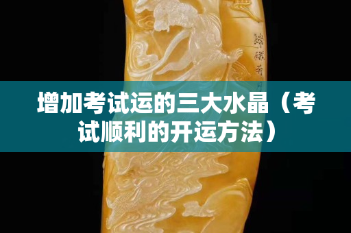 增加考试运的三大水晶（考试顺利的开运方法）