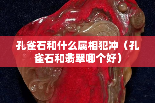 孔雀石和什么属相犯冲（孔雀石和翡翠哪个好）