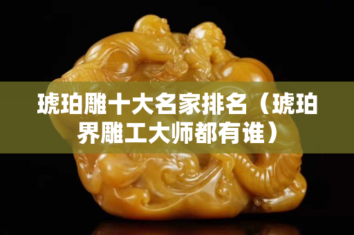 琥珀雕十大名家排名（琥珀界雕工大师都有谁）