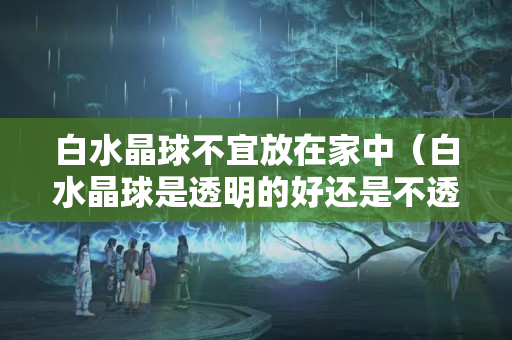 白水晶球不宜放在家中（白水晶球是透明的好还是不透明的好）