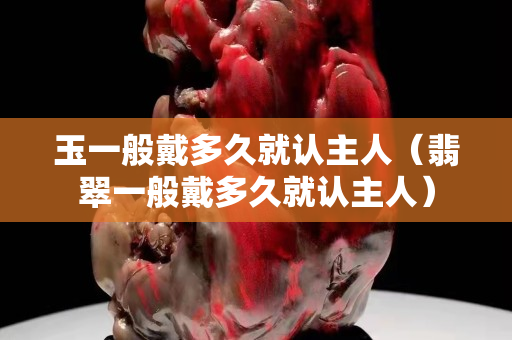 玉一般戴多久就认主人（翡翠一般戴多久就认主人）