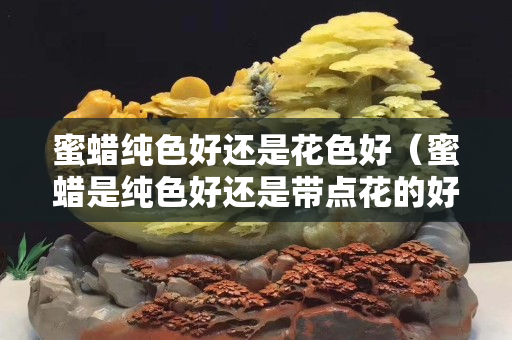 蜜蜡纯色好还是花色好（蜜蜡是纯色好还是带点花的好）