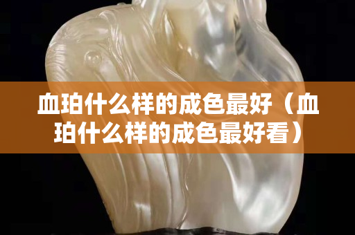 血珀什么样的成色最好（血珀什么样的成色最好看）