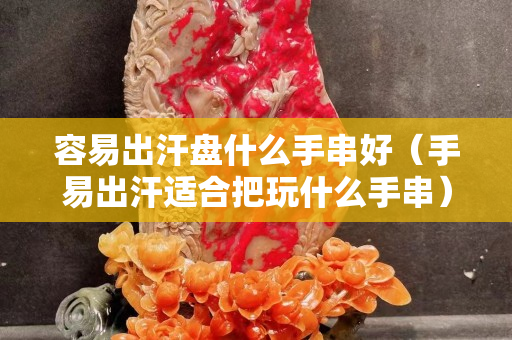 容易出汗盘什么手串好（手易出汗适合把玩什么手串）