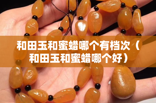 和田玉和蜜蜡哪个有档次（和田玉和蜜蜡哪个好）
