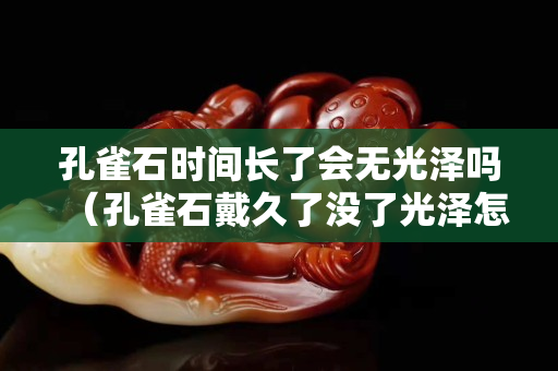 孔雀石时间长了会无光泽吗（孔雀石戴久了没了光泽怎么办）