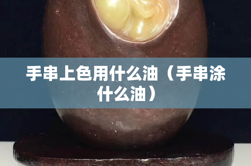 手串上色用什么油（手串涂什么油）