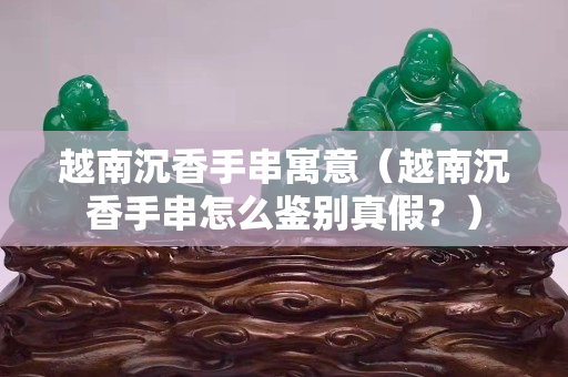 越南沉香手串寓意（越南沉香手串怎么鉴别真假？）