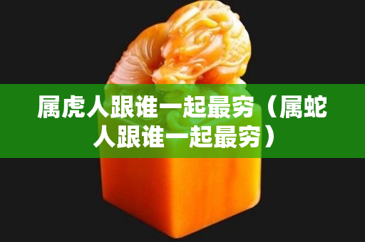属虎人跟谁一起最穷（属蛇人跟谁一起最穷）