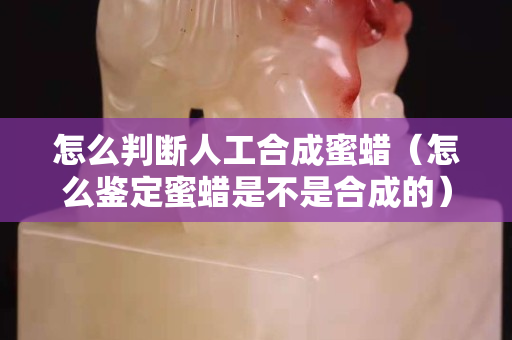 怎么判断人工合成蜜蜡（怎么鉴定蜜蜡是不是合成的）