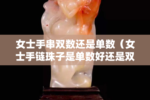 女士手串双数还是单数（女士手链珠子是单数好还是双数好）