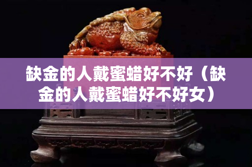 缺金的人戴蜜蜡好不好（缺金的人戴蜜蜡好不好女）
