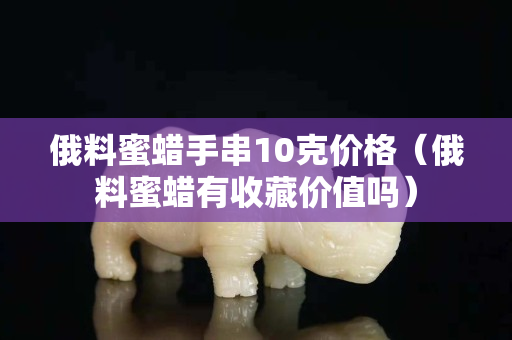 俄料蜜蜡手串10克价格（俄料蜜蜡有收藏价值吗）